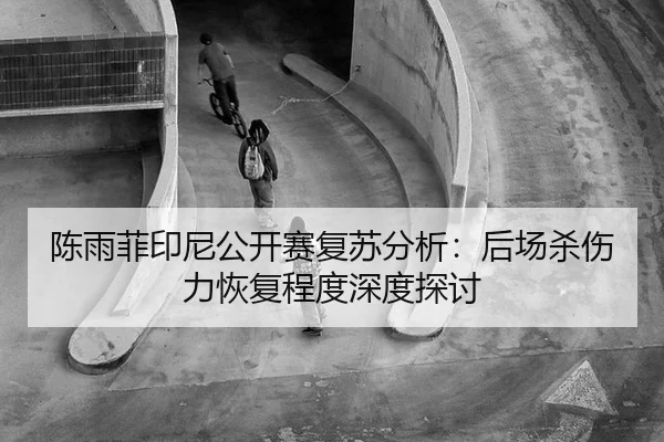 陈雨菲印尼公开赛复苏分析：后场杀伤力恢复程度深度探讨